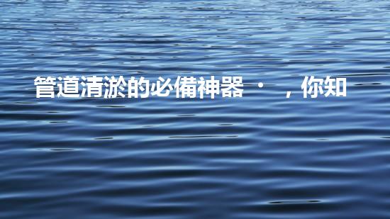 管道清淤的必備神器，你知道有哪些設(shè)備？